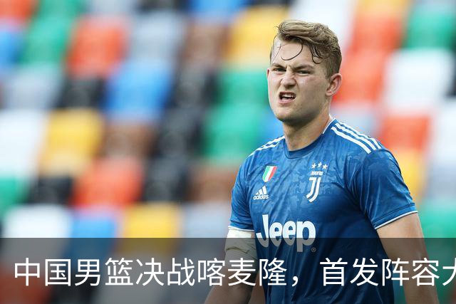 中国男篮决战喀麦隆，首发阵容大调整，郭士强重要表态引争议