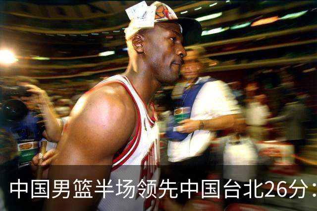 中国男篮半场领先中国台北26分：胡金秋李弘权均9分 全队10人得分