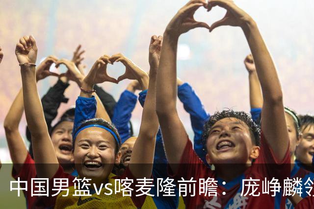 中国男篮vs喀麦隆前瞻：庞峥麟领衔后卫国手有望大战NBA现役球员