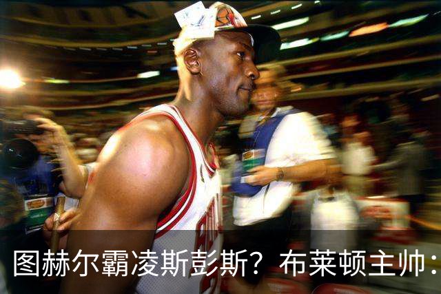 图赫尔霸凌斯彭斯？布莱顿主帅：根本没有，图赫尔很信任和重视他