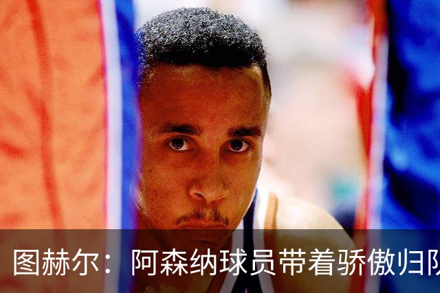 图赫尔：阿森纳球员带着骄傲归队，欧冠决赛失利不会影响世界杯