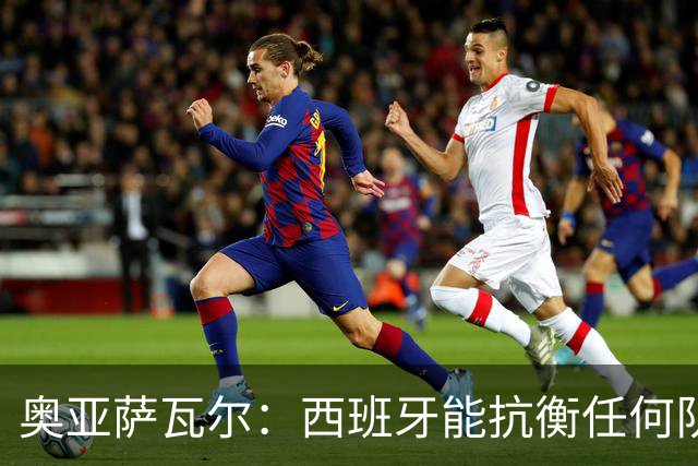 奥亚萨瓦尔：西班牙能抗衡任何队 梅罗这岁数还能踢本身就是成就