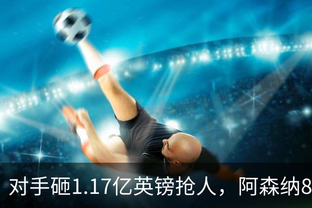 对手砸1.17亿英镑抢人，阿森纳8000万估值遭碾压，恐被迫跟进亿元时代