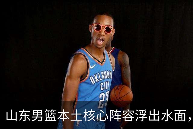 山东男篮本土核心阵容浮出水面，锋线补强明显，二号位稍显薄弱