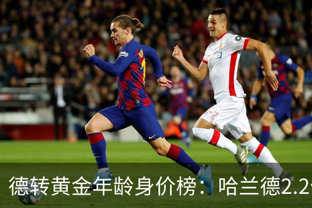 德转黄金年龄身价榜：哈兰德2.2亿欧登顶姆巴佩第二，00后新星强势崛起