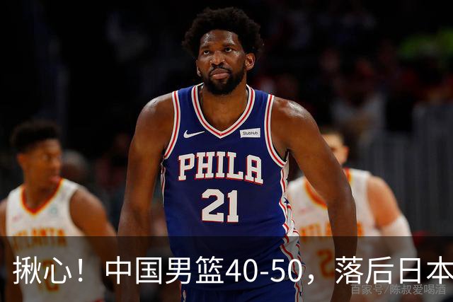 揪心！中国男篮40-50，落后日本男篮十分，老叔用人换人引争议！