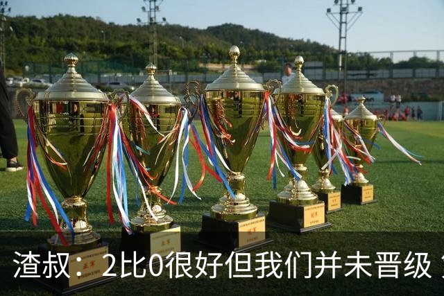 渣叔：2比0很好但我们并未晋级 第二回合仍需专注