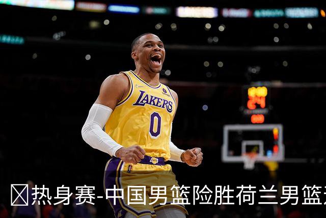 🏀热身赛-中国男篮险胜荷兰男篮迎两连胜 廖三宁21+7 杨瀚森7+8