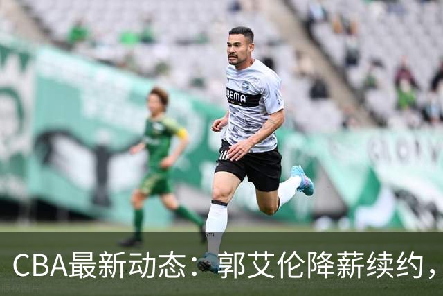 CBA最新动态：郭艾伦降薪续约，弗格完全签约，青岛抛售国手后卫